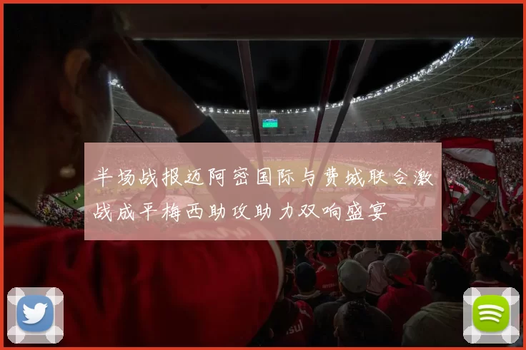 半场战报迈阿密国际与费城联合激战成平梅西助攻助力双响盛宴